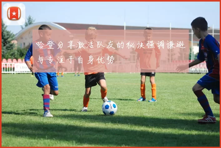 哈登分享激活队友的秘诀强调谦逊与专注于自身优势
