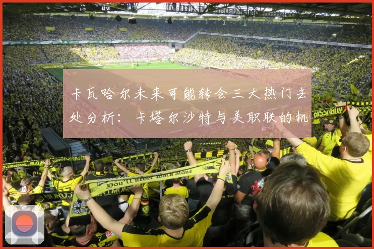 卡瓦哈尔未来可能转会三大热门去处分析：卡塔尔沙特与美职联的机会