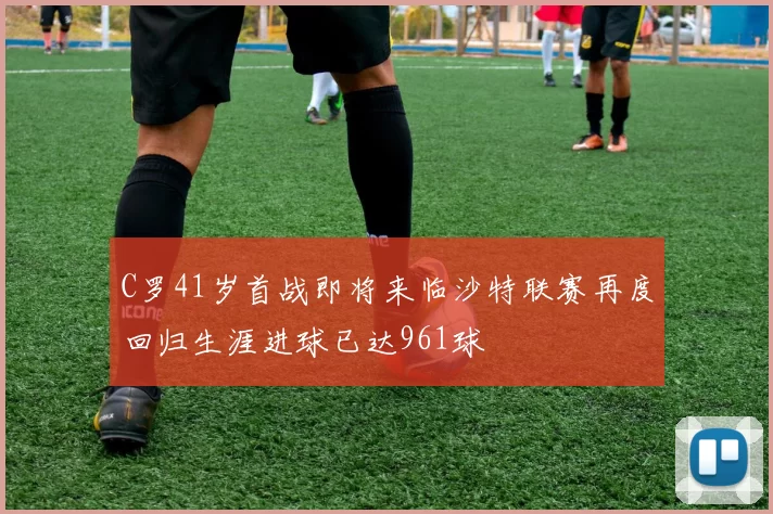 C罗41岁首战即将来临沙特联赛再度回归生涯进球已达961球