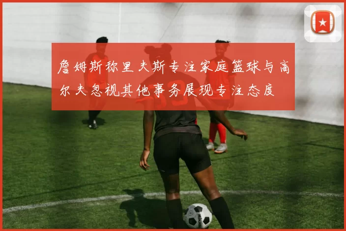 詹姆斯称里夫斯专注家庭篮球与高尔夫忽视其他事务展现专注态度