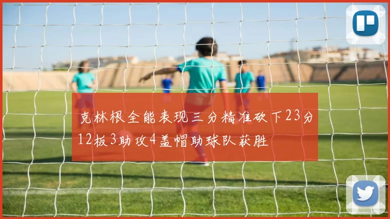克林根全能表现三分精准砍下23分12板3助攻4盖帽助球队获胜