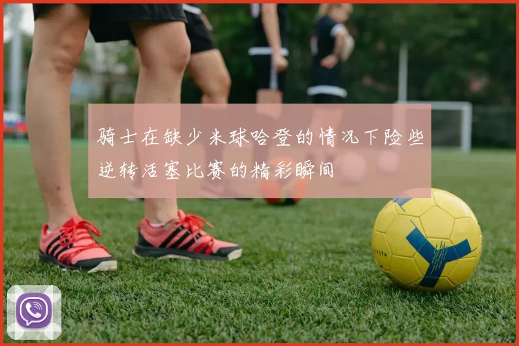 骑士在缺少米球哈登的情况下险些逆转活塞比赛的精彩瞬间