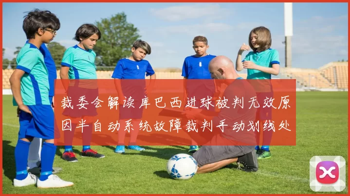 裁委会解读库巴西进球被判无效原因半自动系统故障裁判手动划线处理