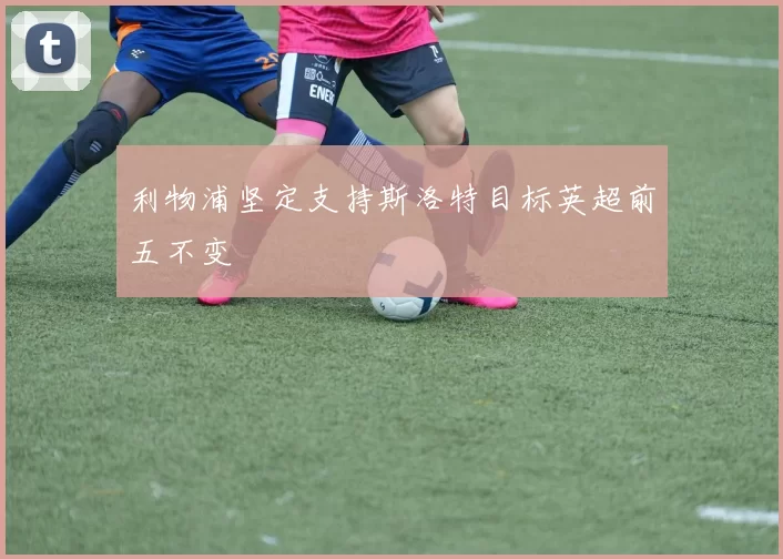利物浦坚定支持斯洛特目标英超前五不变