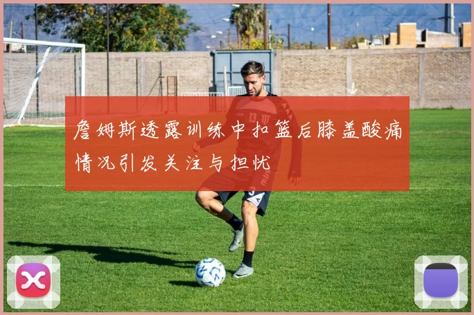詹姆斯透露训练中扣篮后膝盖酸痛情况引发关注与担忧