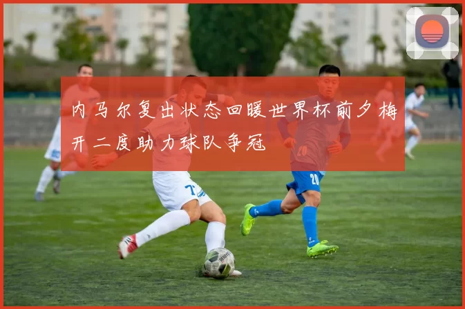 内马尔复出状态回暖世界杯前夕梅开二度助力球队争冠