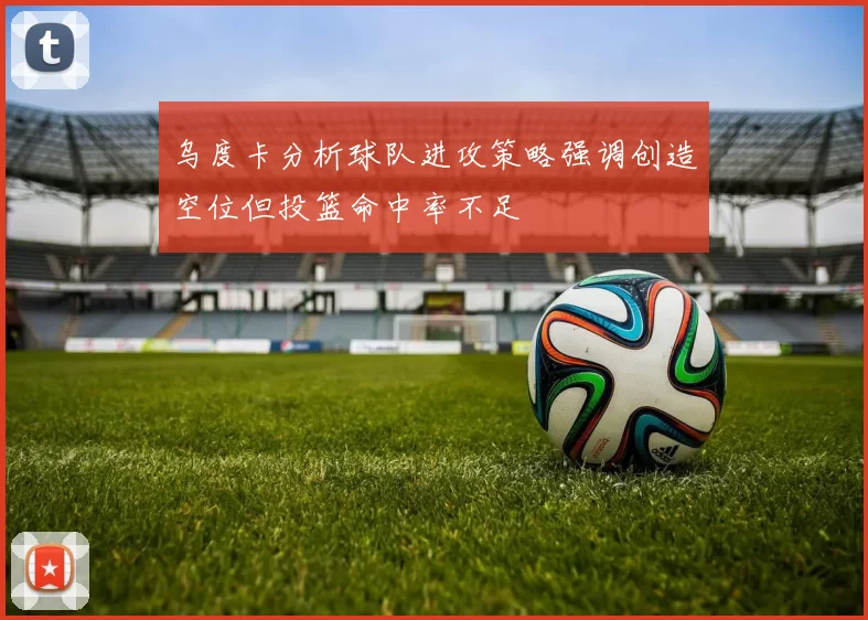 乌度卡分析球队进攻策略强调创造空位但投篮命中率不足