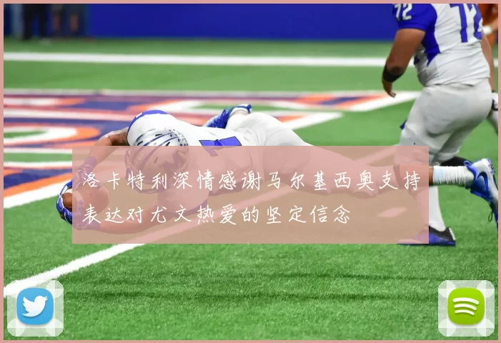 洛卡特利深情感谢马尔基西奥支持表达对尤文热爱的坚定信念