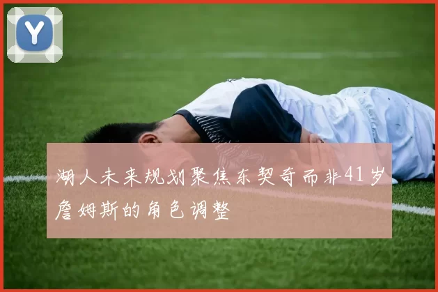 湖人未来规划聚焦东契奇而非41岁詹姆斯的角色调整
