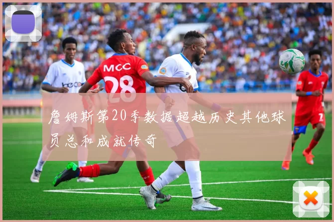 詹姆斯第20季数据超越历史其他球员总和成就传奇