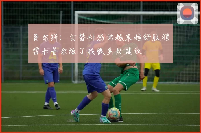 费尔斯：打替补感觉越来越舒服穆雷和普尔给了我很多好建议