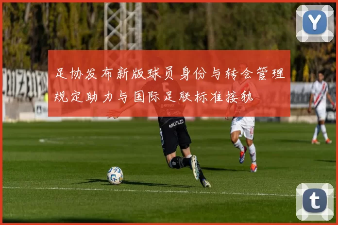 足协发布新版球员身份与转会管理规定助力与国际足联标准接轨