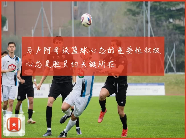 马卢阿奇谈篮球心态的重要性积极心态是胜负的关键所在