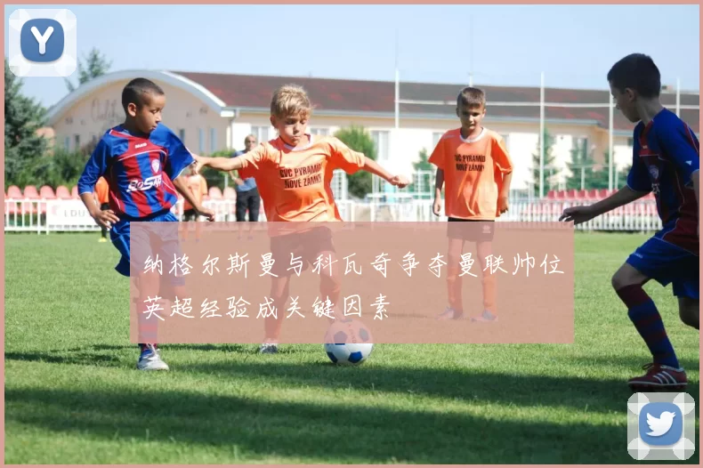 纳格尔斯曼与科瓦奇争夺曼联帅位英超经验成关键因素