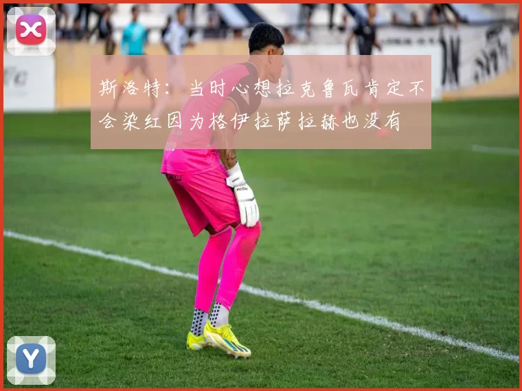 斯洛特：当时心想拉克鲁瓦肯定不会染红因为格伊拉萨拉赫也没有